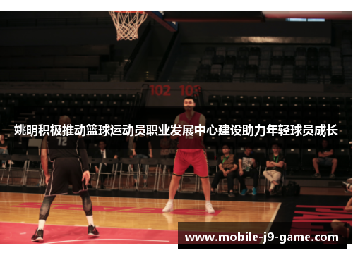 姚明积极推动篮球运动员职业发展中心建设助力年轻球员成长 姚明积极推动篮球运动员职业发展中心建设助力年轻球员成长
