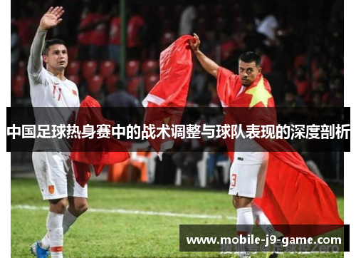 中国足球热身赛中的战术调整与球队表现的深度剖析 中国足球热身赛中的战术调整与球队表现的深度剖析