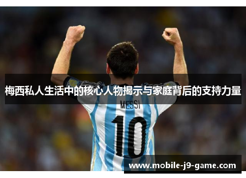 梅西私人生活中的核心人物揭示与家庭背后的支持力量 梅西私人生活中的核心人物揭示与家庭背后的支持力量