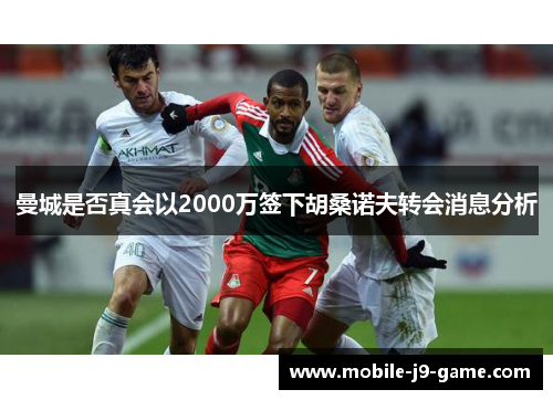 曼城是否真会以2000万签下胡桑诺夫转会消息分析 曼城是否真会以2000万签下胡桑诺夫转会消息分析