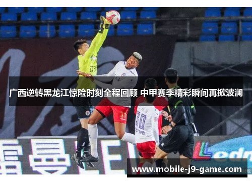 广西逆转黑龙江惊险时刻全程回顾 中甲赛季精彩瞬间再掀波澜 广西逆转黑龙江惊险时刻全程回顾 中甲赛季精彩瞬间再掀波澜